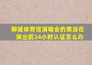 聊城体育馆演唱会的票没在演出前24小时认证怎么办