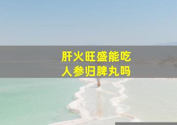 肝火旺盛能吃人参归脾丸吗