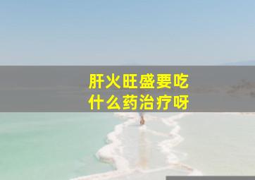 肝火旺盛要吃什么药治疗呀