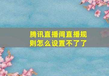 腾讯直播间直播规则怎么设置不了了