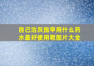 自己治灰指甲用什么药水最好使用呢图片大全