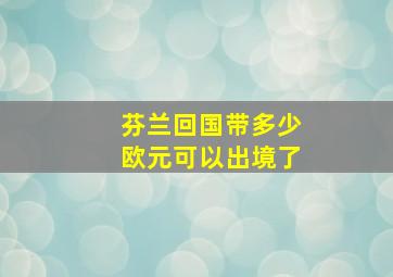 芬兰回国带多少欧元可以出境了