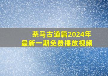 茶马古道篇2024年最新一期免费播放视频