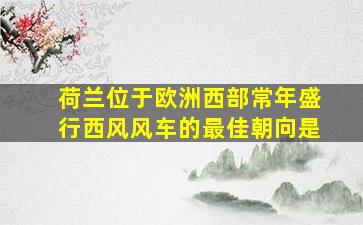 荷兰位于欧洲西部常年盛行西风风车的最佳朝向是