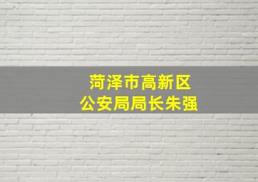 菏泽市高新区公安局局长朱强