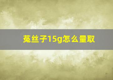 菟丝子15g怎么量取