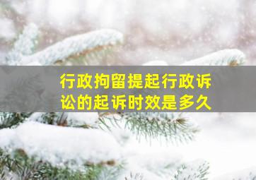 行政拘留提起行政诉讼的起诉时效是多久