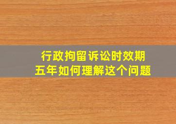 行政拘留诉讼时效期五年如何理解这个问题