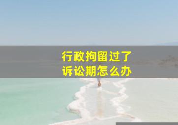 行政拘留过了诉讼期怎么办