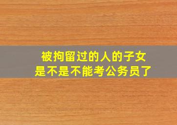 被拘留过的人的子女是不是不能考公务员了