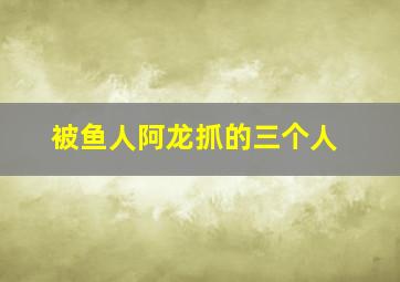 被鱼人阿龙抓的三个人