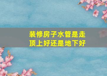 装修房子水管是走顶上好还是地下好