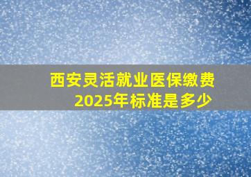 西安灵活就业医保缴费2025年标准是多少