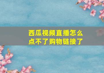 西瓜视频直播怎么点不了购物链接了