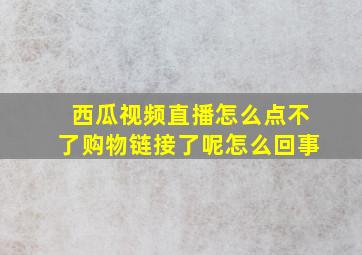 西瓜视频直播怎么点不了购物链接了呢怎么回事