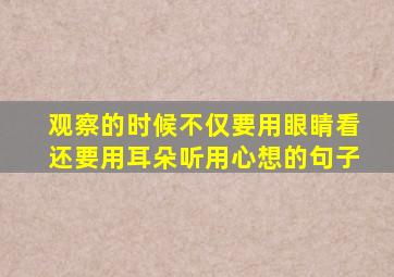 观察的时候不仅要用眼睛看还要用耳朵听用心想的句子