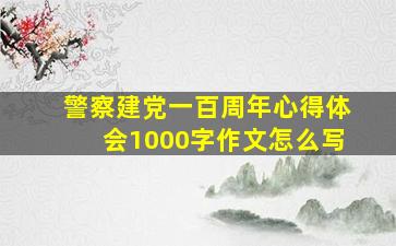 警察建党一百周年心得体会1000字作文怎么写