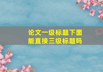 论文一级标题下面能直接三级标题吗