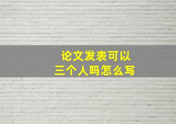 论文发表可以三个人吗怎么写