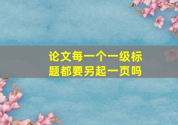 论文每一个一级标题都要另起一页吗