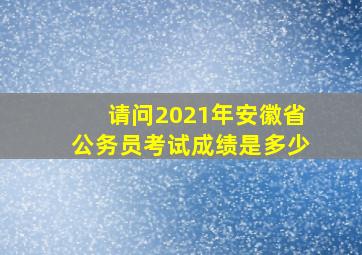 请问2021年安徽省公务员考试成绩是多少