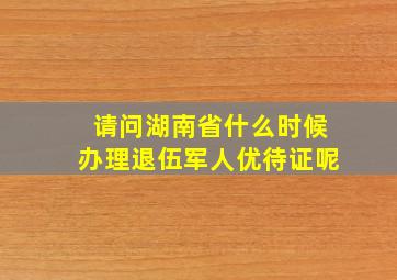 请问湖南省什么时候办理退伍军人优待证呢