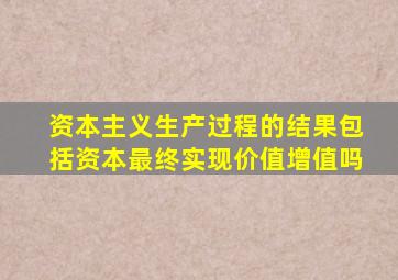 资本主义生产过程的结果包括资本最终实现价值增值吗