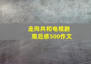 走向共和电视剧观后感500作文