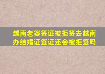 越南老婆签证被拒签去越南办结婚证签证还会被拒签吗