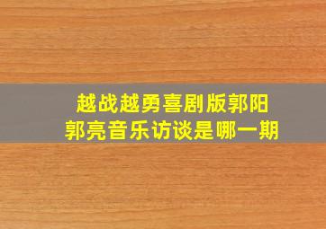 越战越勇喜剧版郭阳郭亮音乐访谈是哪一期