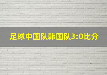 足球中国队韩国队3:0比分