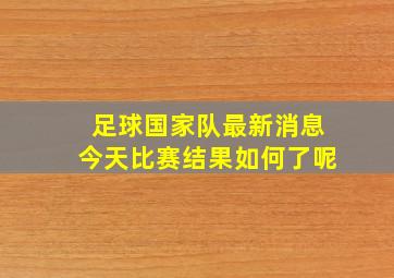 足球国家队最新消息今天比赛结果如何了呢