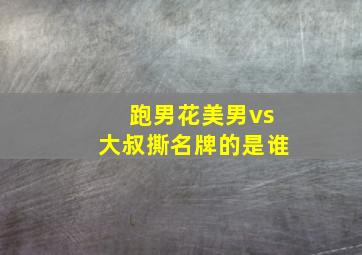 跑男花美男vs大叔撕名牌的是谁