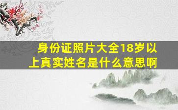 身份证照片大全18岁以上真实姓名是什么意思啊