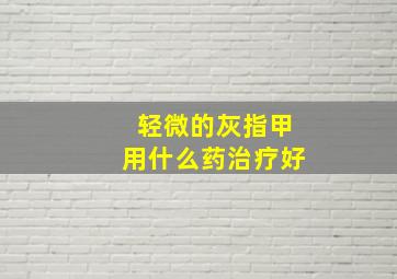 轻微的灰指甲用什么药治疗好