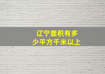 辽宁面积有多少平方千米以上