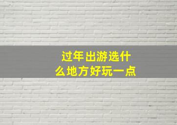 过年出游选什么地方好玩一点