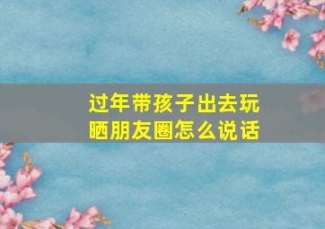 过年带孩子出去玩晒朋友圈怎么说话