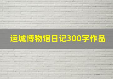 运城博物馆日记300字作品