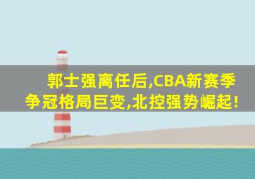 郭士强离任后,CBA新赛季争冠格局巨变,北控强势崛起!