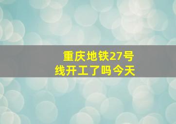 重庆地铁27号线开工了吗今天