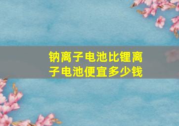 钠离子电池比锂离子电池便宜多少钱