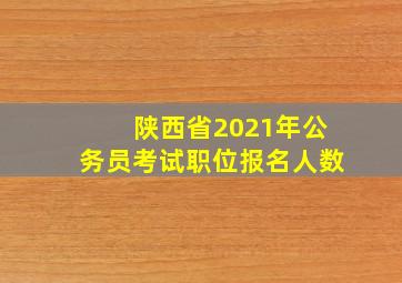 陕西省2021年公务员考试职位报名人数