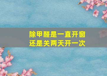 除甲醛是一直开窗还是关两天开一次