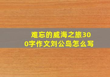 难忘的威海之旅300字作文刘公岛怎么写