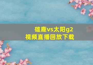 雄鹿vs太阳g2视频直播回放下载