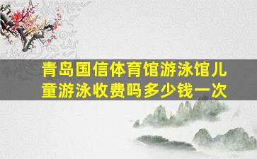 青岛国信体育馆游泳馆儿童游泳收费吗多少钱一次