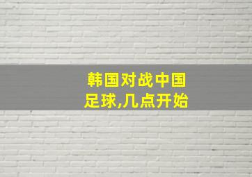 韩国对战中国足球,几点开始