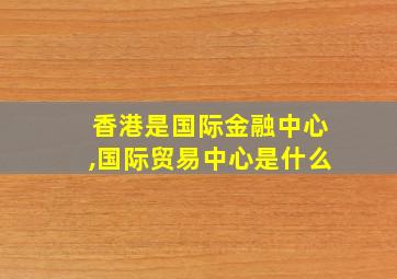 香港是国际金融中心,国际贸易中心是什么