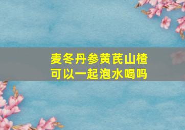 麦冬丹参黄芪山楂可以一起泡水喝吗